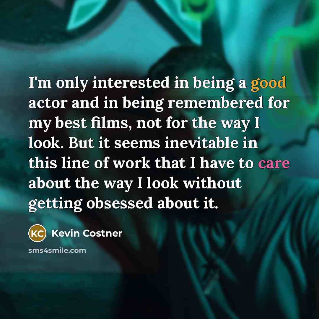 “I'm only interested in being a good actor and in being remembered for my best films, not for the way I look. But it seems inevitable in this line of work that I have to care about the way I look without getting obsessed about it.” quote by Kevin Costner