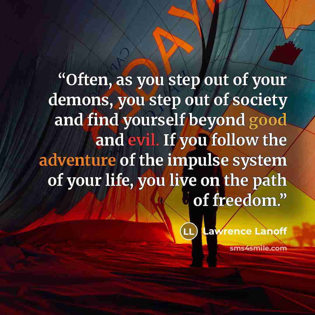 “Often, as you step out of your demons, you step out of society and find yourself beyond good and evil. If you follow the adventure of the impulse system of your life, you live on the path of freedom.” quote by Lawrence Lanoff