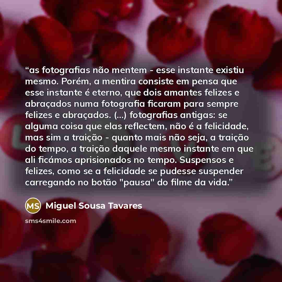 “as fotografias não mentem - esse instante existiu mesmo. Porém, a mentira consiste em pensa que esse instante é eterno, que dois amantes felizes e abraçados numa fotografia ficaram para sempre felizes e abraçados. (...) fotografias antigas: se alguma coisa que elas reflectem, não é a felicidade…” quote by Miguel Sousa Tavares