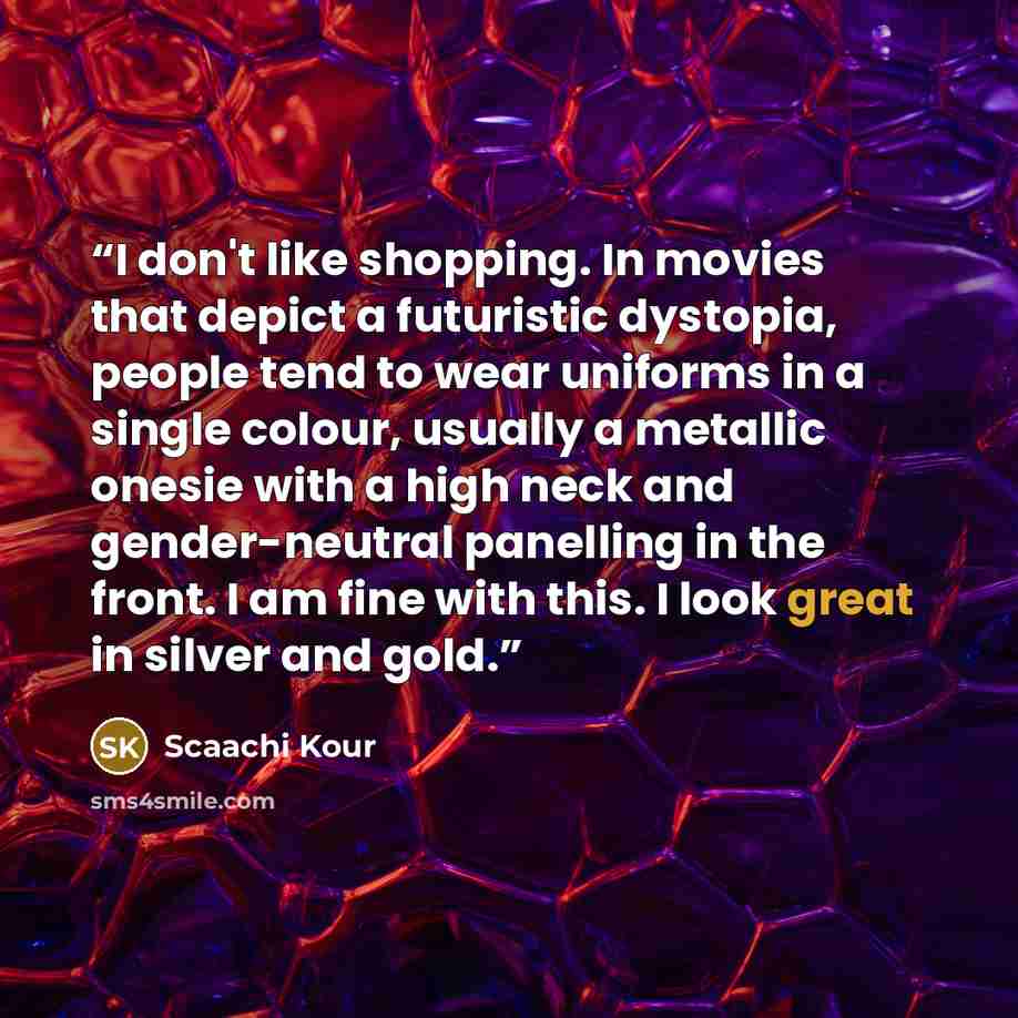 “I don't like shopping. In movies that depict a futuristic dystopia, people tend to wear uniforms in a single colour, usually a metallic onesie with a high neck and gender-neutral panelling in the front. I am fine with this. I look great in silver and gold.” quote by Scaachi Kour