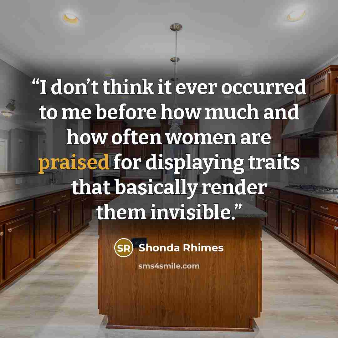 “I don’t think it ever occurred to me before how much and how often women are praised for displaying traits that basically render them invisible.” quote by Shonda Rhimes