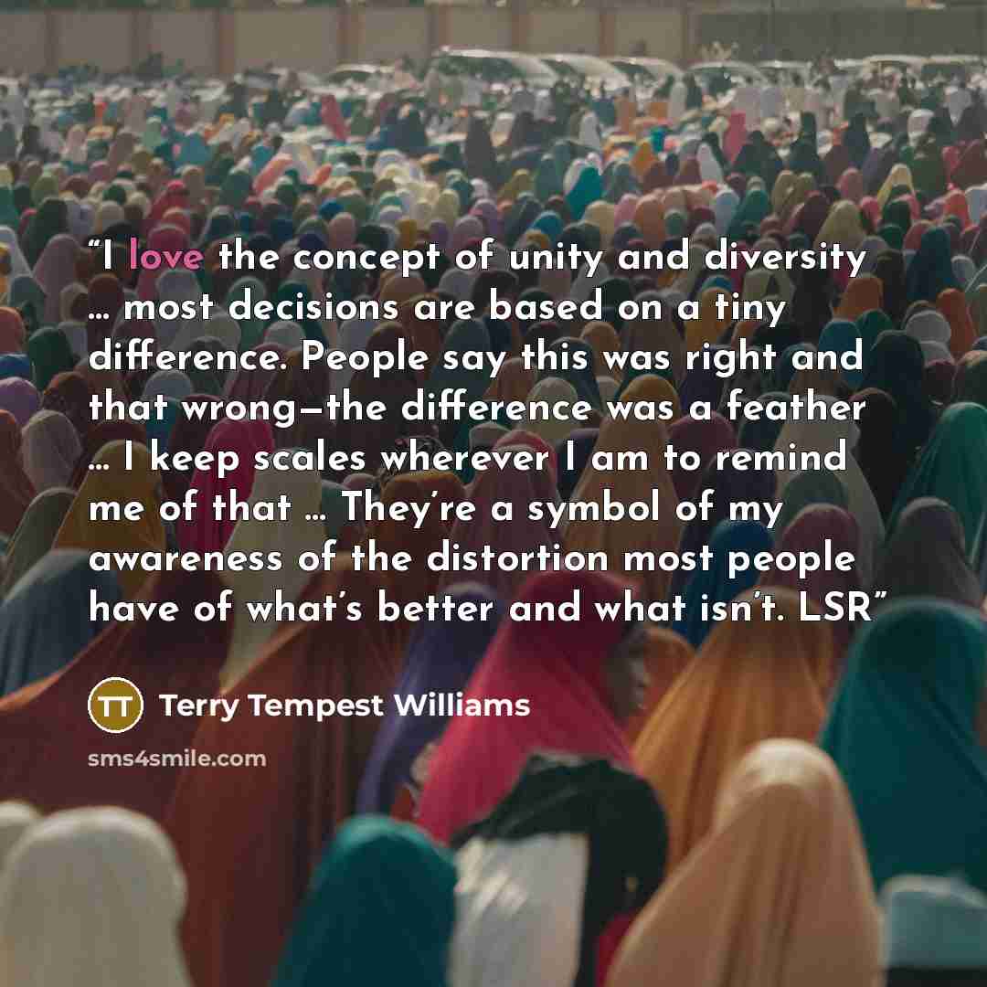 “I love the concept of unity and diversity … most decisions are based on a tiny difference. People say this was right and that wrong—the difference was a feather … I keep scales wherever I am to remind me of that … They’re a symbol of my awareness of the distortion most people have of what’s better…” quote by Terry Tempest Williams
