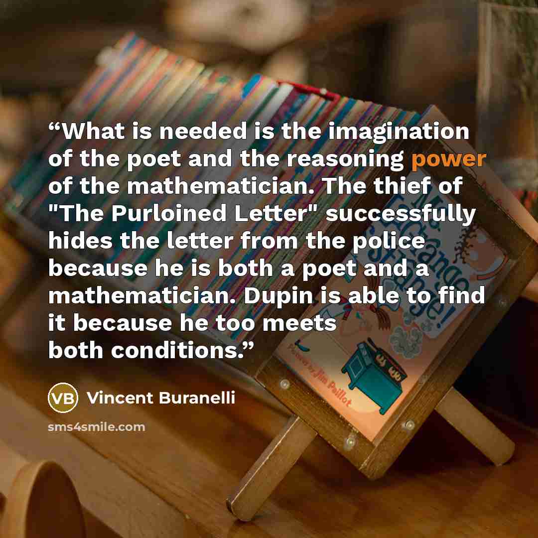“What is needed is the imagination of the poet and the reasoning power of the mathematician. The thief of "The Purloined Letter" successfully hides the letter from the police because he is both a poet and a mathematician. Dupin is able to find it because he too meets both conditions.” quote by Vincent Buranelli