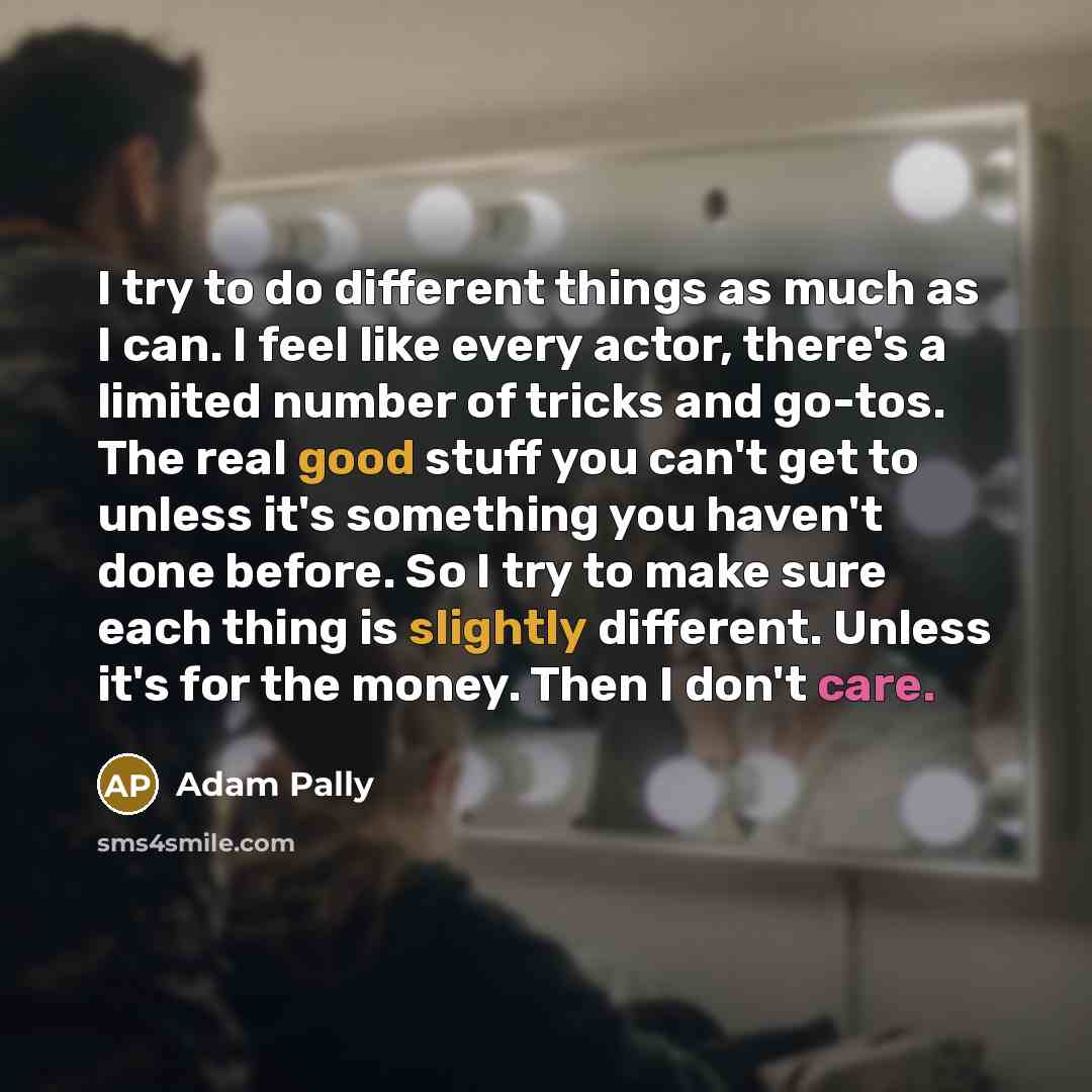 “I try to do different things as much as I can. I feel like every actor, there's a limited number of tricks and go-tos. The real good stuff you can't get to unless it's something you haven't done before. So I try to make sure each thing is slightly different. Unless it's for the money. Then I don't…” quote by Adam Pally