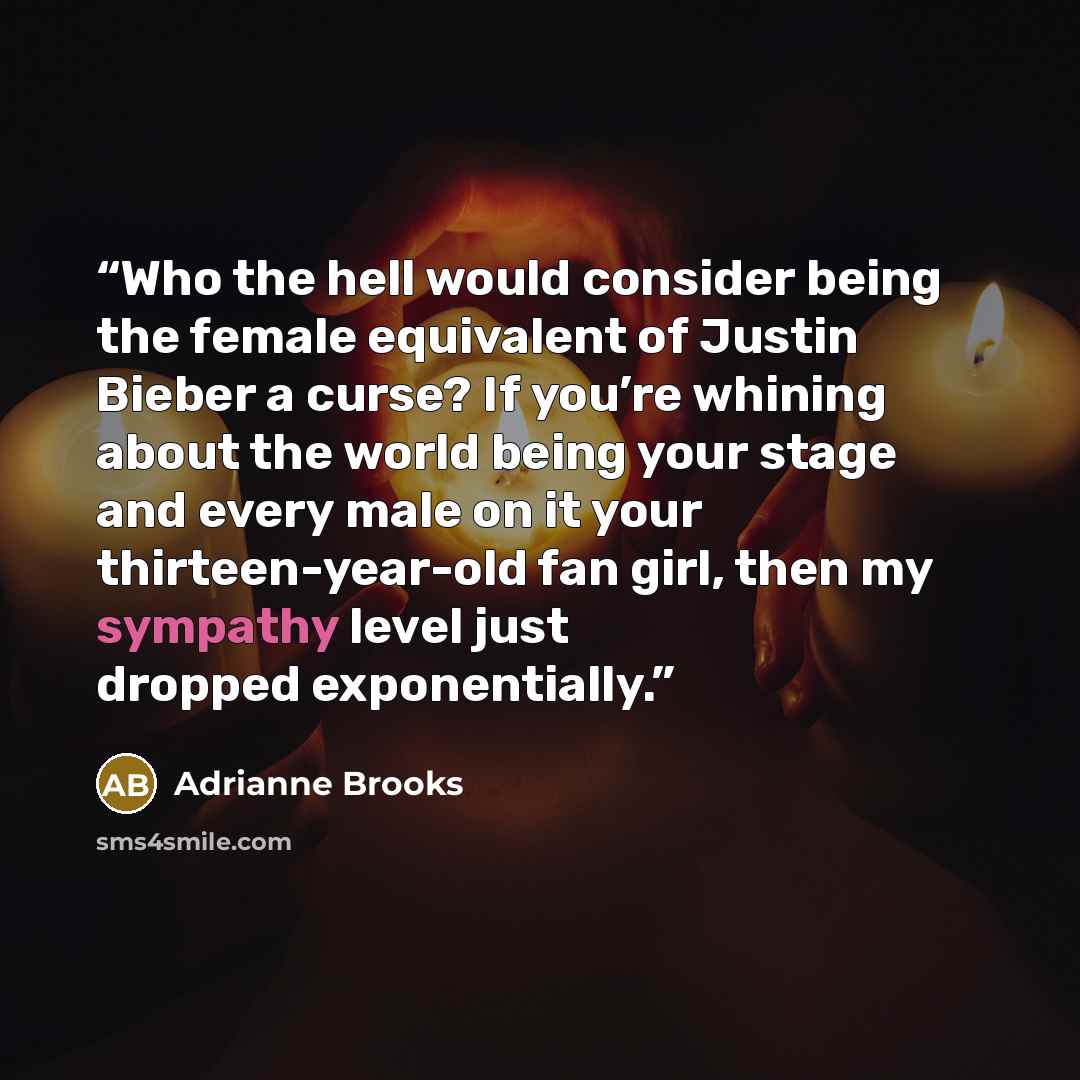 “Who the hell would consider being the female equivalent of Justin Bieber a curse? If you’re whining about the world being your stage and every male on it your thirteen-year-old fan girl, then my sympathy level just dropped exponentially.” quote by Adrianne Brooks