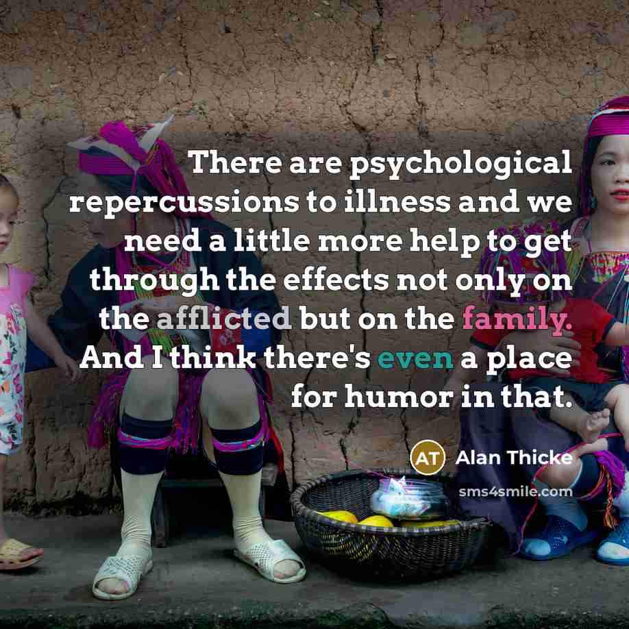 “There are psychological repercussions to illness and we need a little more help to get through the effects not only on the afflicted but on the family. And I think there's even a place for humor in that.” quote by Alan Thicke