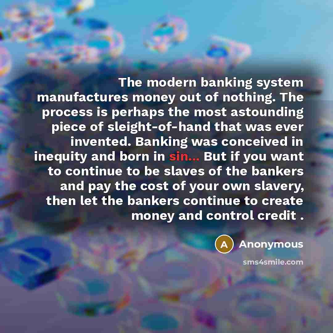 “The modern banking system manufactures money out of nothing. The process is perhaps the most astounding piece of sleight-of-hand that was ever invented. Banking was conceived in inequity and born in sin... But if you want to continue to be slaves of the bankers and pay the cost of your own…” quote by Anonymous