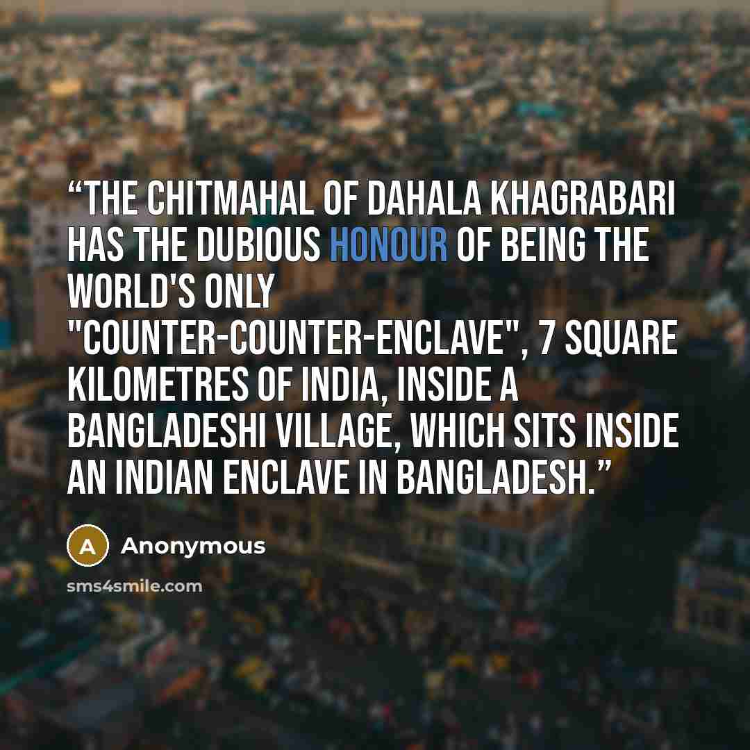 “The chitmahal of Dahala Khagrabari has the dubious honour of being the world's only "counter-counter-enclave", 7 square kilometres of India, inside a Bangladeshi village, which sits inside an Indian enclave in Bangladesh.” quote by Anonymous