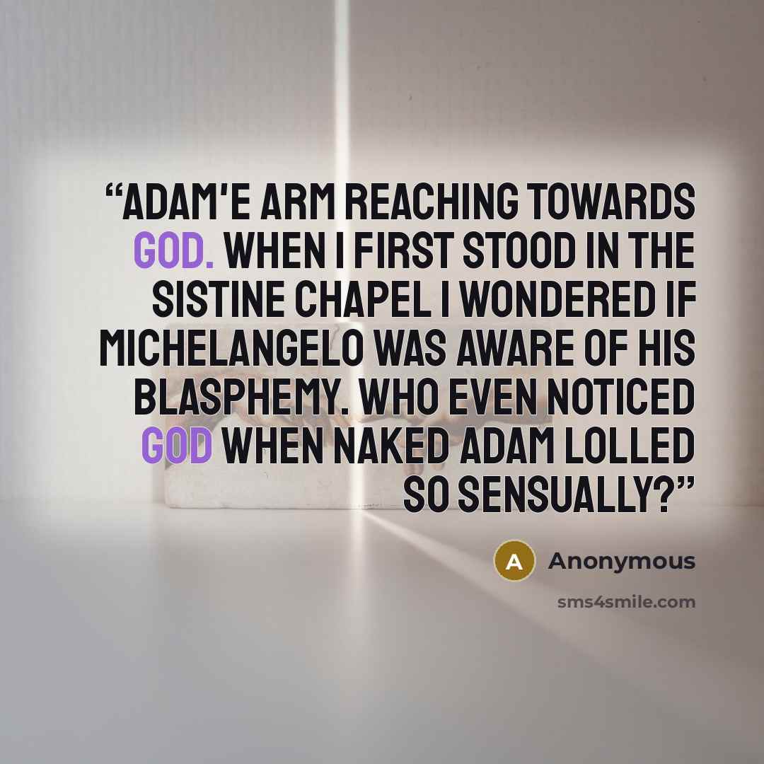 “Adam'e arm reaching towards God. When I first stood in the Sistine Chapel I wondered if Michelangelo was aware of his blasphemy. Who even noticed God when naked Adam lolled so sensually?” quote by Anonymous