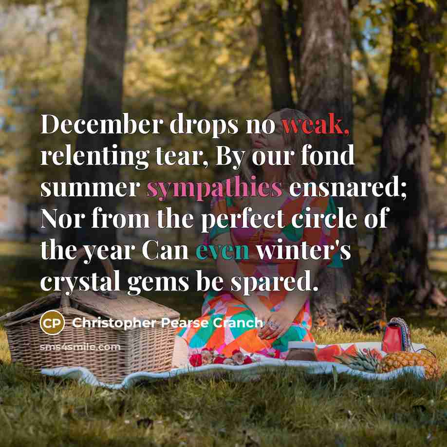 “December drops no weak, relenting tear, By our fond summer sympathies ensnared; Nor from the perfect circle of the year Can even winter's crystal gems be spared.” quote by Christopher Pearse Cranch