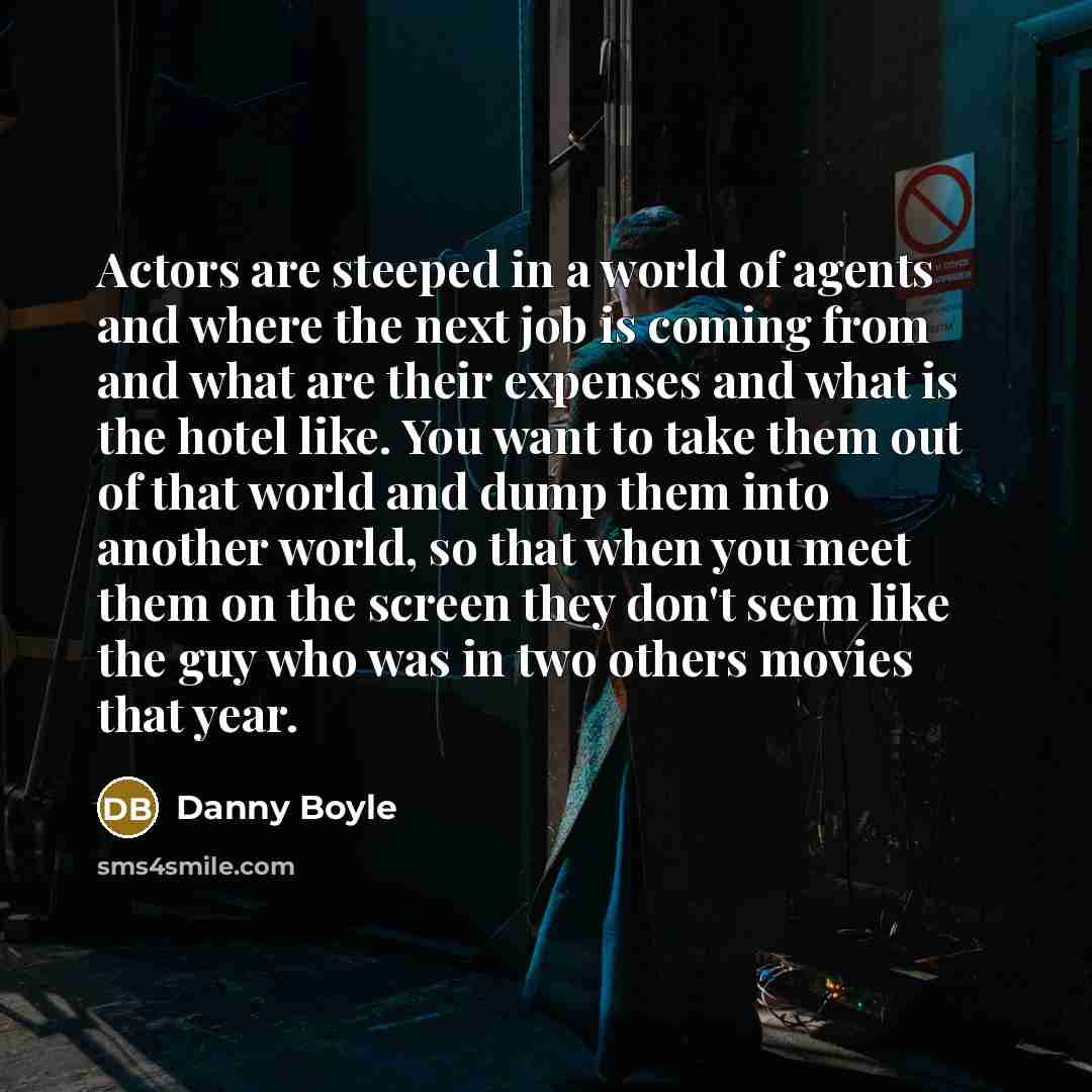 “Actors are steeped in a world of agents and where the next job is coming from and what are their expenses and what is the hotel like. You want to take them out of that world and dump them into another world, so that when you meet them on the screen they don't seem like the guy who was in two…” quote by Danny Boyle