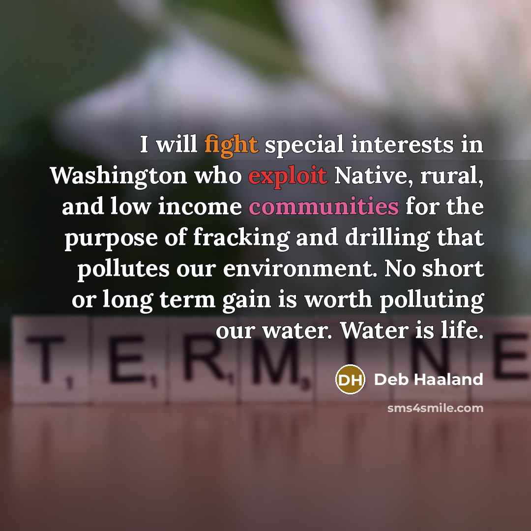 “I will fight special interests in Washington who exploit Native, rural, and low income communities for the purpose of fracking and drilling that pollutes our environment. No short or long term gain is worth polluting our water. Water is life.” quote by Deb Haaland