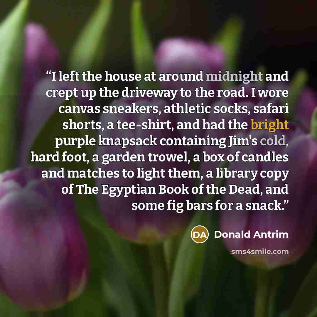 “I left the house at around midnight and crept up the driveway to the road. I wore canvas sneakers, athletic socks, safari shorts, a tee-shirt, and had the bright purple knapsack containing Jim's cold, hard foot, a garden trowel, a box of candles and matches to light them, a library copy of The…” quote by Donald Antrim