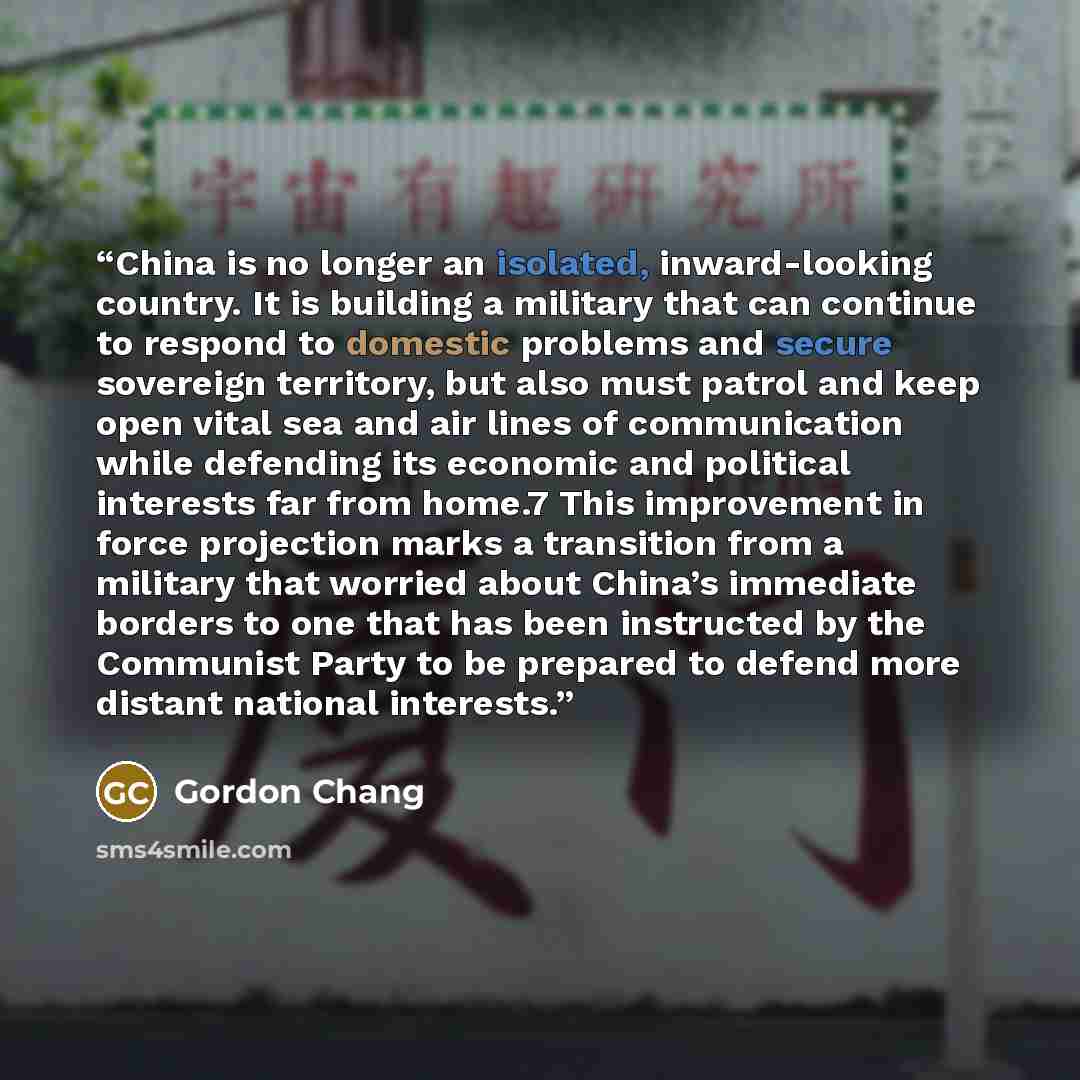 “China is no longer an isolated, inward-looking country. It is building a military that can continue to respond to domestic problems and secure sovereign territory, but also must patrol and keep open vital sea and air lines of communication while defending its economic and political interests far…” quote by Gordon Chang
