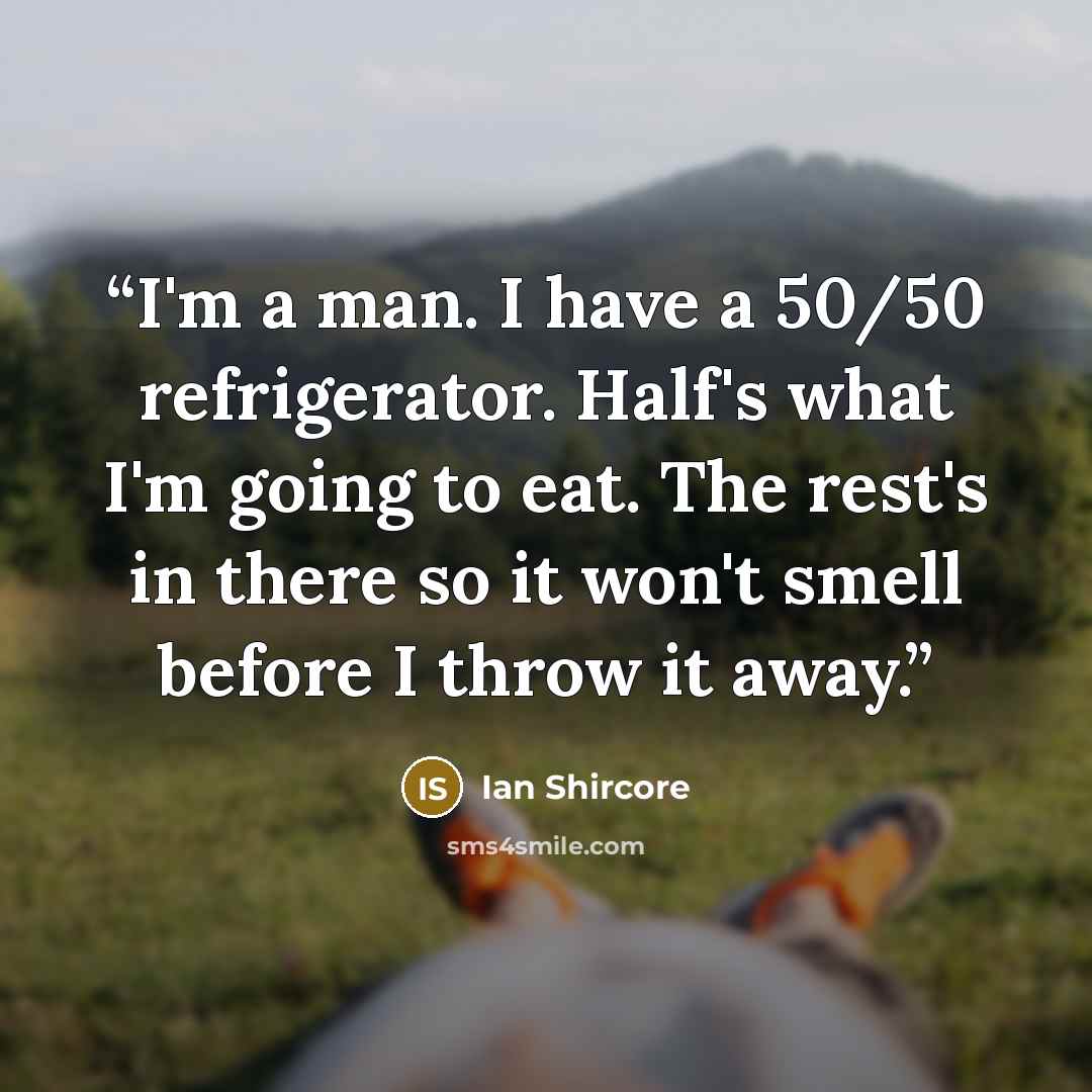 “I'm a man. I have a 50/50 refrigerator. Half's what I'm going to eat. The rest's in there so it won't smell before I throw it away.” quote by Ian Shircore