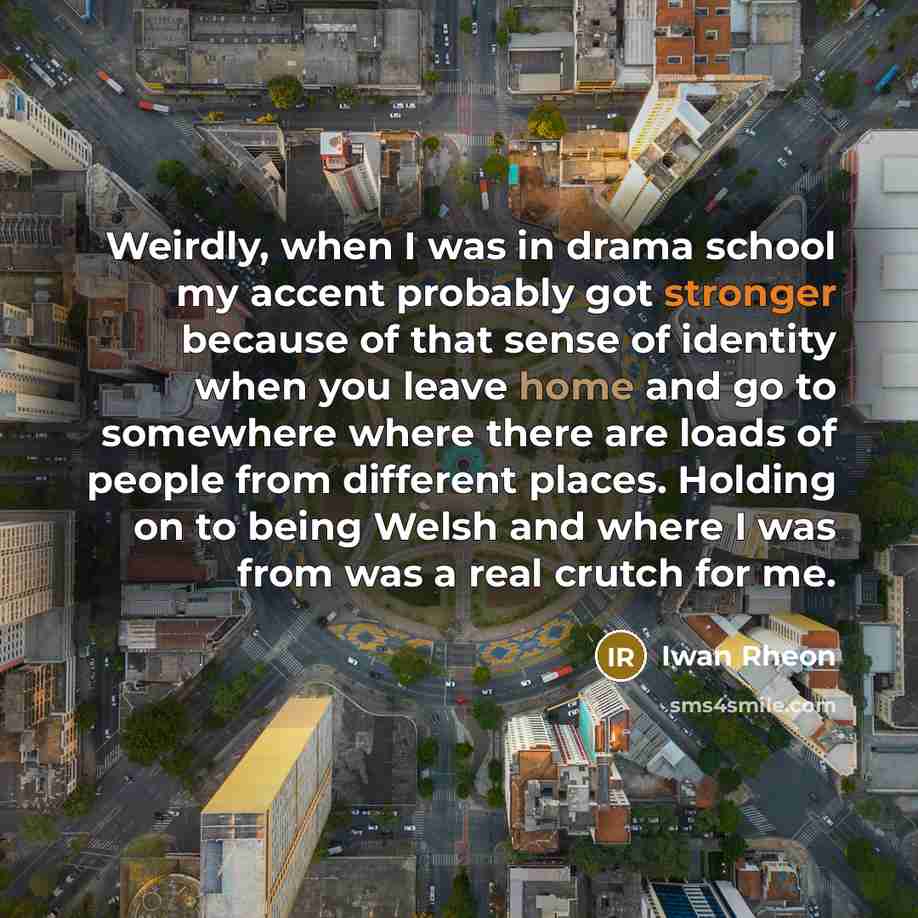 “Weirdly, when I was in drama school my accent probably got stronger because of that sense of identity when you leave home and go to somewhere where there are loads of people from different places. Holding on to being Welsh and where I was from was a real crutch for me.” quote by Iwan Rheon