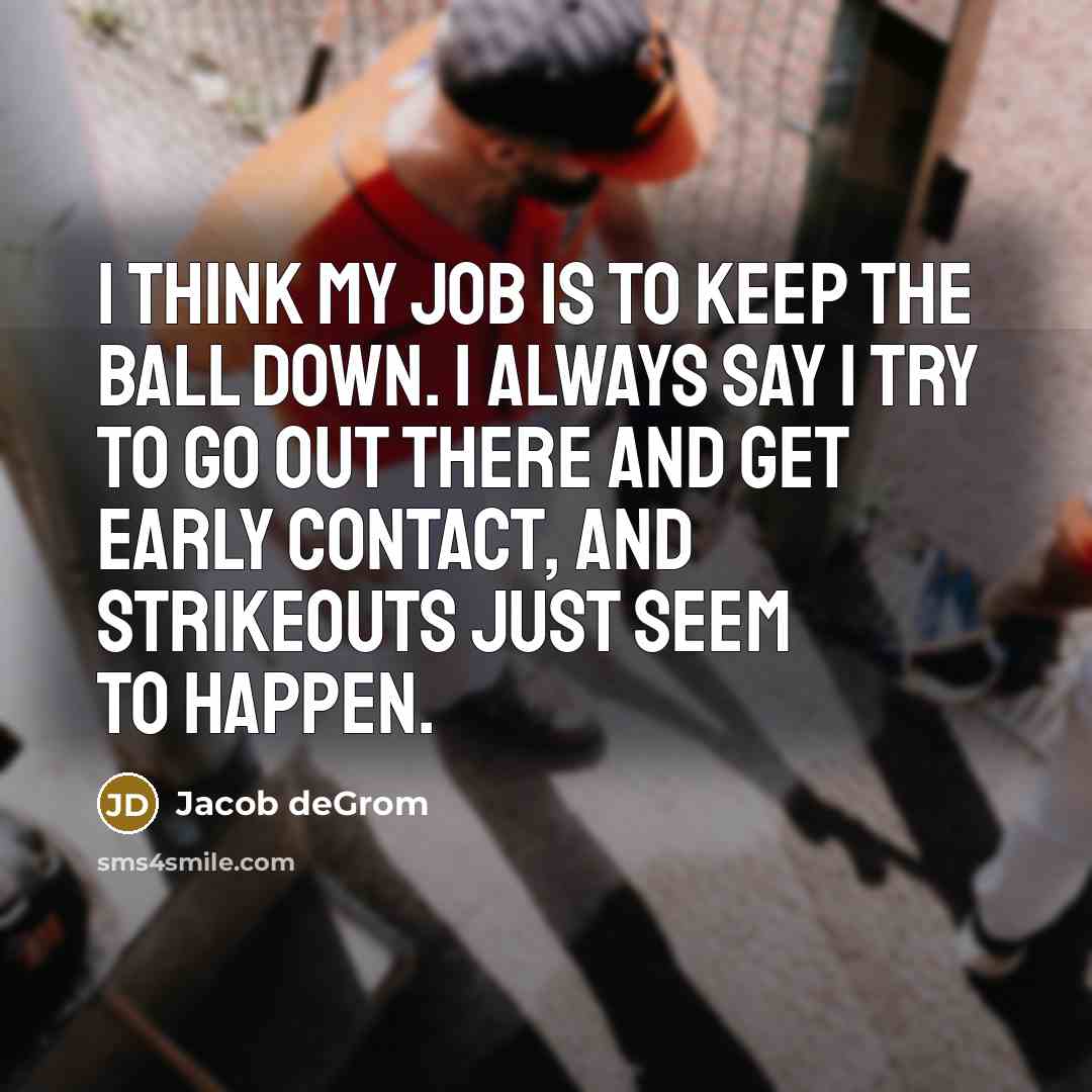 “I think my job is to keep the ball down. I always say I try to go out there and get early contact, and strikeouts just seem to happen.” quote by Jacob deGrom