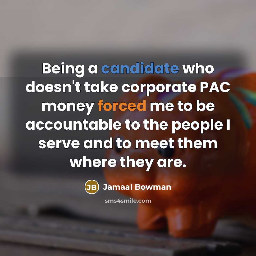 “Being a candidate who doesn't take corporate PAC money forced me to be accountable to the people I serve and to meet them where they are.” quote by Jamaal Bowman