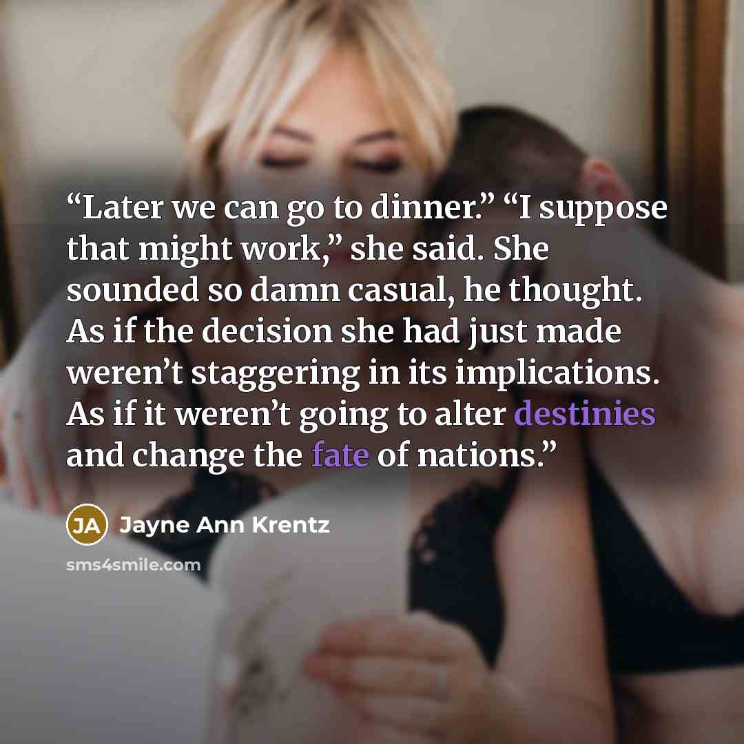 “Later we can go to dinner.” “I suppose that might work,” she said. She sounded so damn casual, he thought. As if the decision she had just made weren’t staggering in its implications. As if it weren’t going to alter destinies and change the fate of nations.” quote by Jayne Ann Krentz
