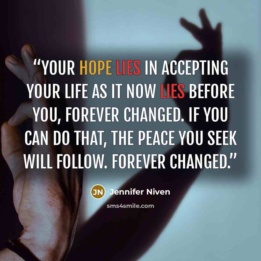 “Your hope lies in accepting your life as it now lies before you, forever changed. If you can do that, the peace you seek will follow. Forever changed.” quote by Jennifer Niven
