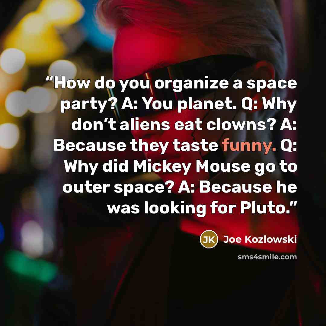 “How do you organize a space party? A: You planet. Q: Why don’t aliens eat clowns? A: Because they taste funny. Q: Why did Mickey Mouse go to outer space? A: Because he was looking for Pluto.” quote by Joe Kozlowski