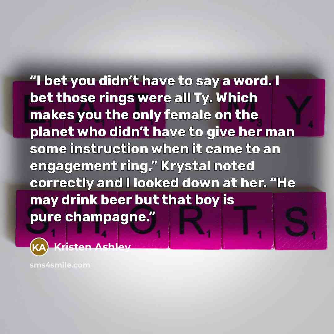 “I bet you didn’t have to say a word. I bet those rings were all Ty. Which makes you the only female on the planet who didn’t have to give her man some instruction when it came to an engagement ring,” Krystal noted correctly and I looked down at her. “He may drink beer but that boy is pure champagne.” quote by Kristen Ashley