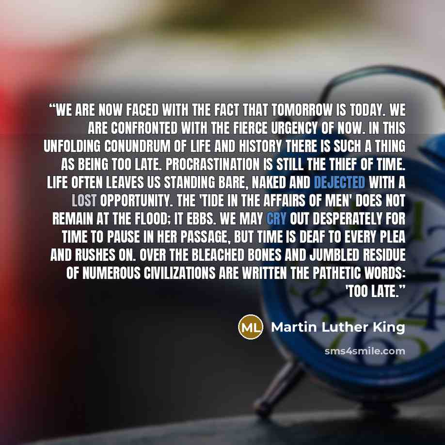 “We are now faced with the fact that tomorrow is today. We are confronted with the fierce urgency of now. In this unfolding conundrum of life and history there is such a thing as being too late. Procrastination is still the thief of time. Life often leaves us standing bare, naked and dejected with…” quote by Martin Luther King