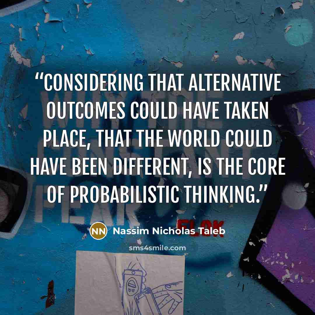 “considering that alternative outcomes could have taken place, that the world could have been different, is the core of probabilistic thinking.” quote by Nassim Nicholas Taleb