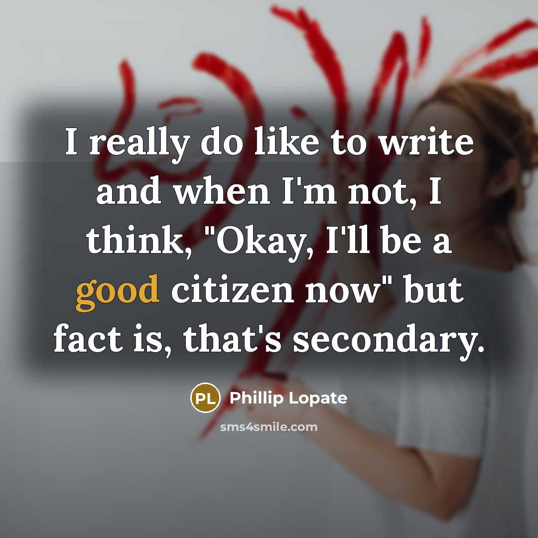 “I really do like to write and when I'm not, I think, "Okay, I'll be a good citizen now" but fact is, that's secondary.” quote by Phillip Lopate
