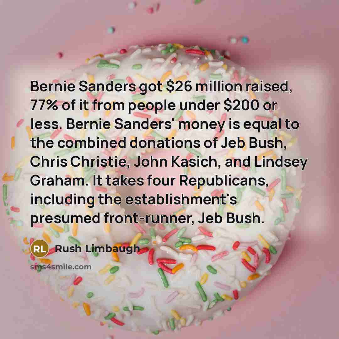 “Bernie Sanders got $26 million raised, 77% of it from people under $200 or less. Bernie Sanders' money is equal to the combined donations of Jeb Bush, Chris Christie, John Kasich, and Lindsey Graham. It takes four Republicans, including the establishment's presumed front-runner, Jeb Bush.” quote by Rush Limbaugh