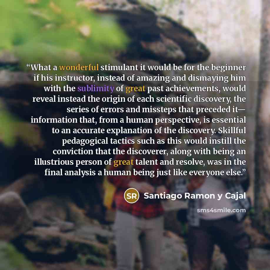 “What a wonderful stimulant it would be for the beginner if his instructor, instead of amazing and dismaying him with the sublimity of great past achievements, would reveal instead the origin of each scientific discovery, the series of errors and missteps that preceded it— information that, from a…” quote by Santiago Ramón y Cajal
