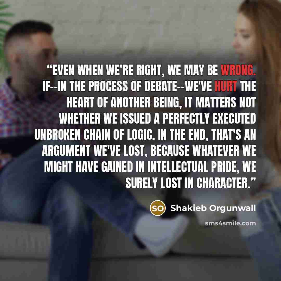 “Even when we're right, we may be wrong. If--in the process of debate--we've hurt the heart of another being, it matters not whether we issued a perfectly executed unbroken chain of logic. In the end, that's an argument we've lost, because whatever we might have gained in intellectual pride, we…” quote by Shakieb Orgunwall
