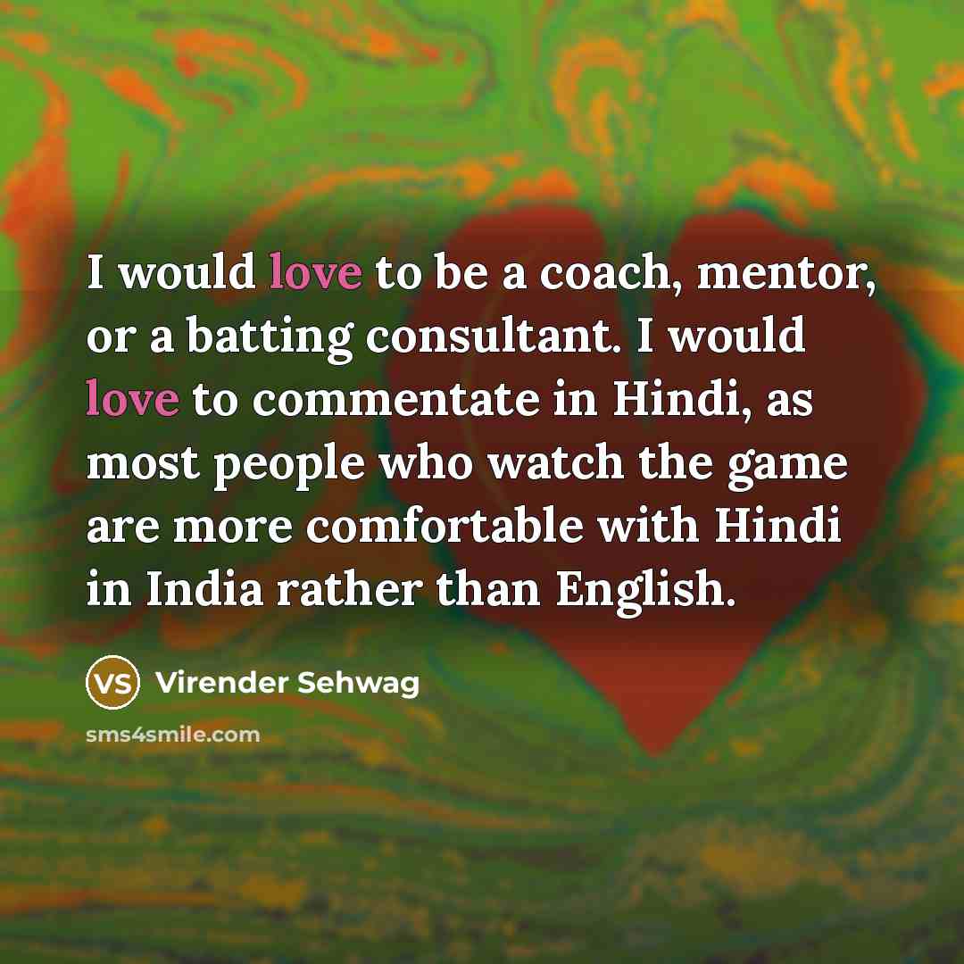 “I would love to be a coach, mentor, or a batting consultant. I would love to commentate in Hindi, as most people who watch the game are more comfortable with Hindi in India rather than English.” quote by Virender Sehwag