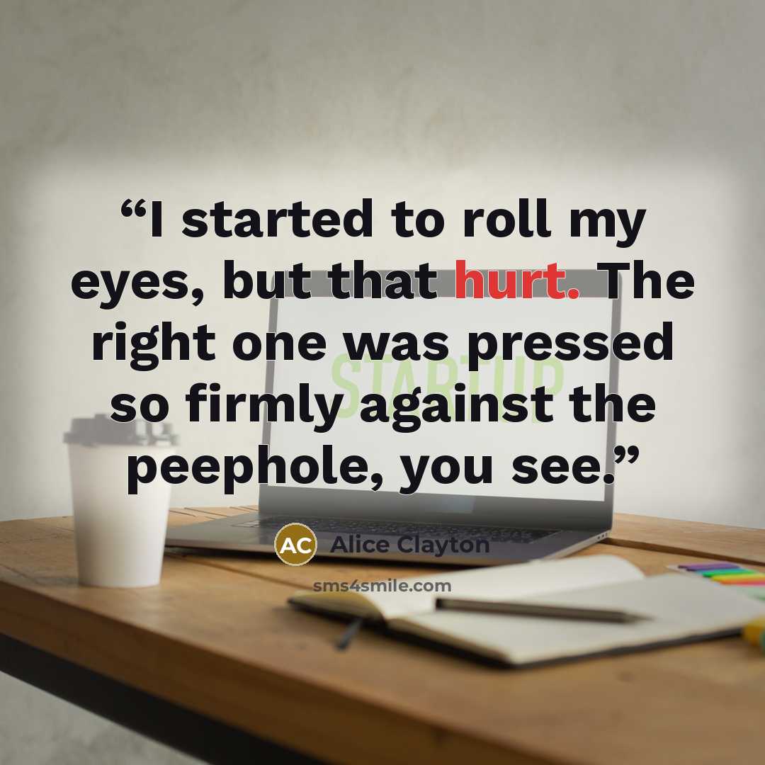 “I started to roll my eyes, but that hurt. The right one was pressed so firmly against the peephole, you see.” quote by Alice Clayton