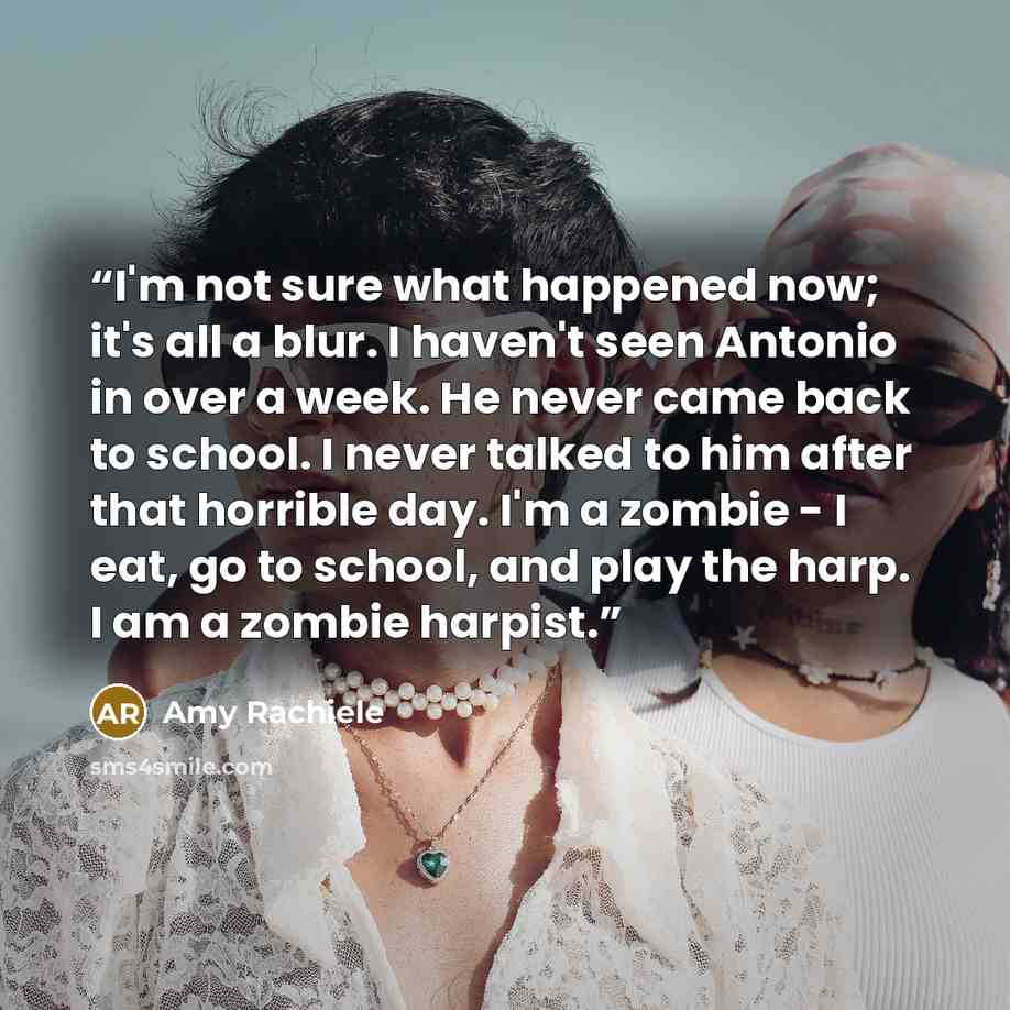“I'm not sure what happened now; it's all a blur. I haven't seen Antonio in over a week. He never came back to school. I never talked to him after that horrible day. I'm a zombie - I eat, go to school, and play the harp. I am a zombie harpist.” quote by Amy Rachiele