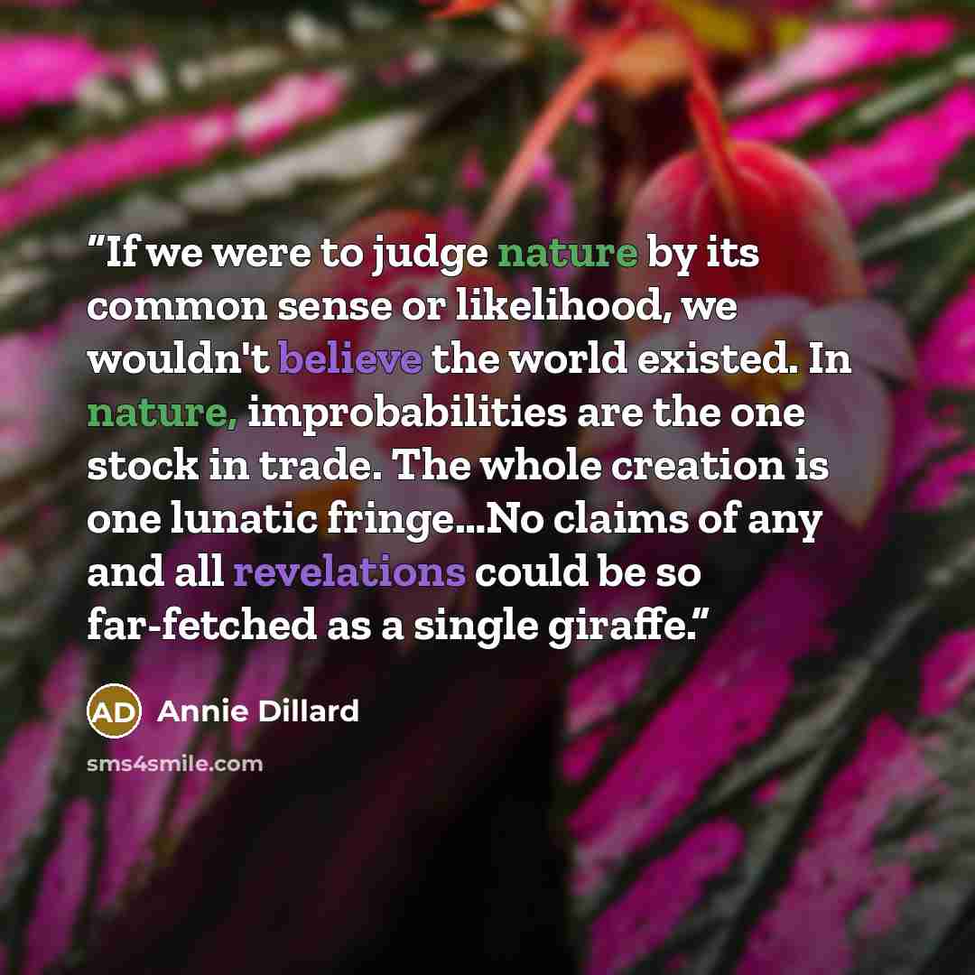 “If we were to judge nature by its common sense or likelihood, we wouldn't believe the world existed. In nature, improbabilities are the one stock in trade. The whole creation is one lunatic fringe…No claims of any and all revelations could be so far-fetched as a single giraffe.” quote by Annie Dillard