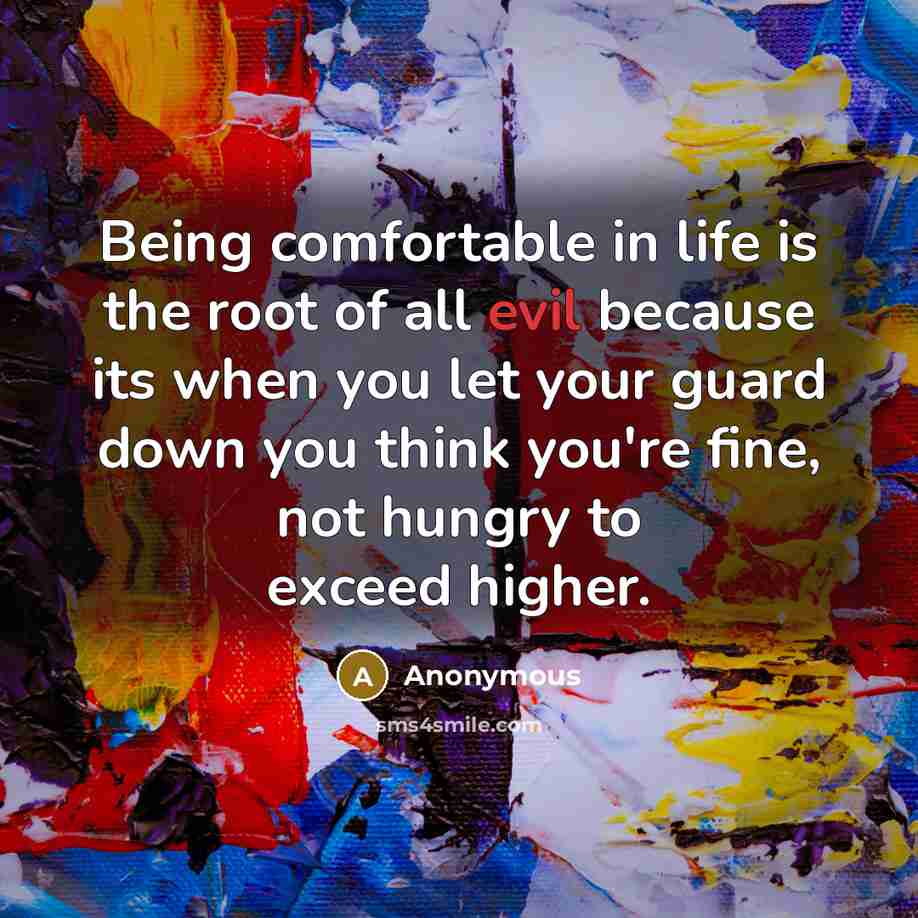 “Being comfortable in life is the root of all evil because its when you let your guard down you think you're fine, not hungry to exceed higher.” quote by Anonymous