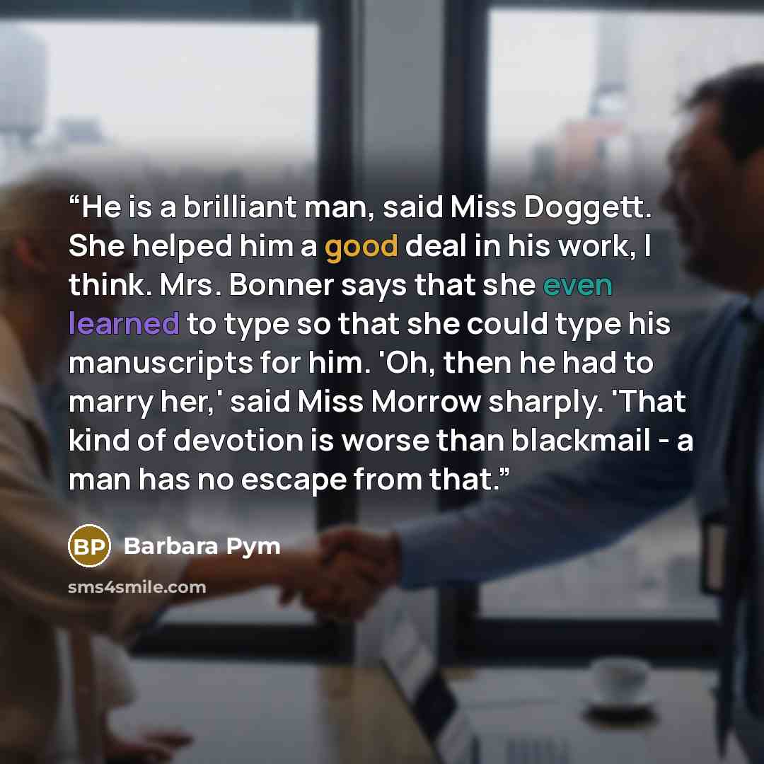 “He is a brilliant man, said Miss Doggett. She helped him a good deal in his work, I think. Mrs. Bonner says that she even learned to type so that she could type his manuscripts for him. 'Oh, then he had to marry her,' said Miss Morrow sharply. 'That kind of devotion is worse than blackmail - a man…” quote by Barbara Pym
