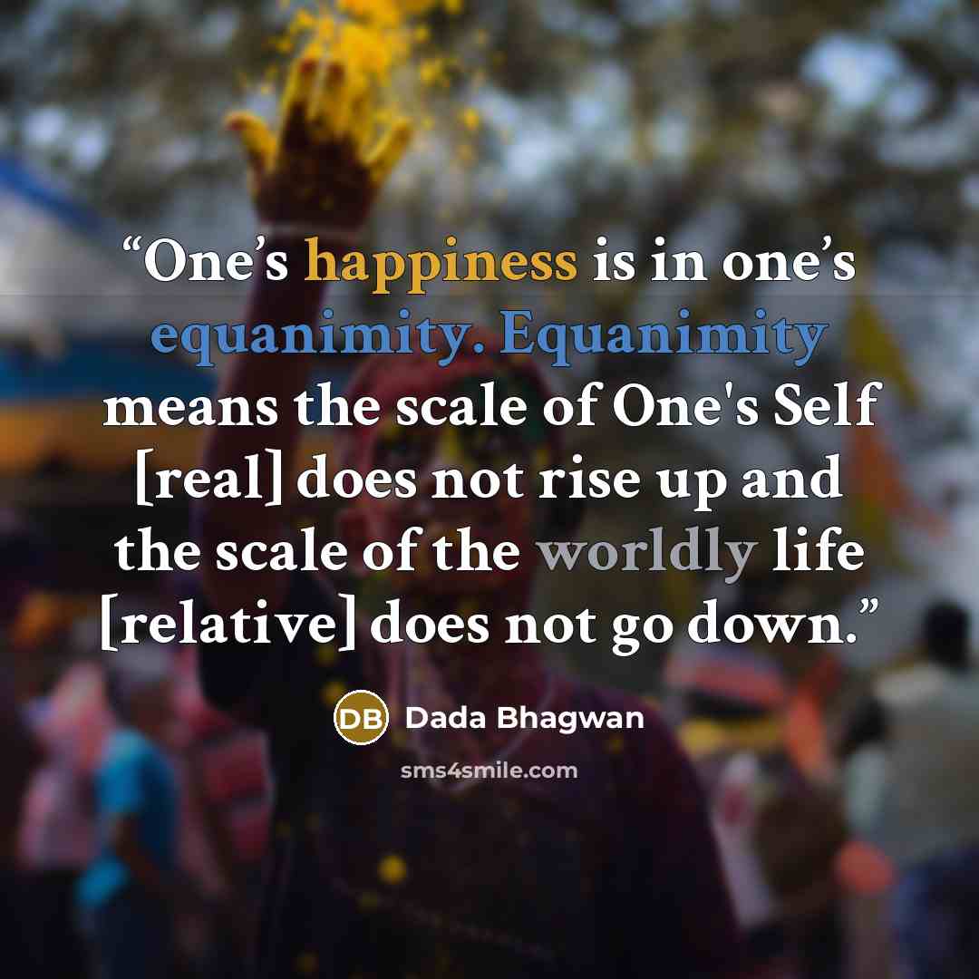 “One’s happiness is in one’s equanimity. Equanimity means the scale of One's Self [real] does not rise up and the scale of the worldly life [relative] does not go down.” quote by Dada Bhagwan