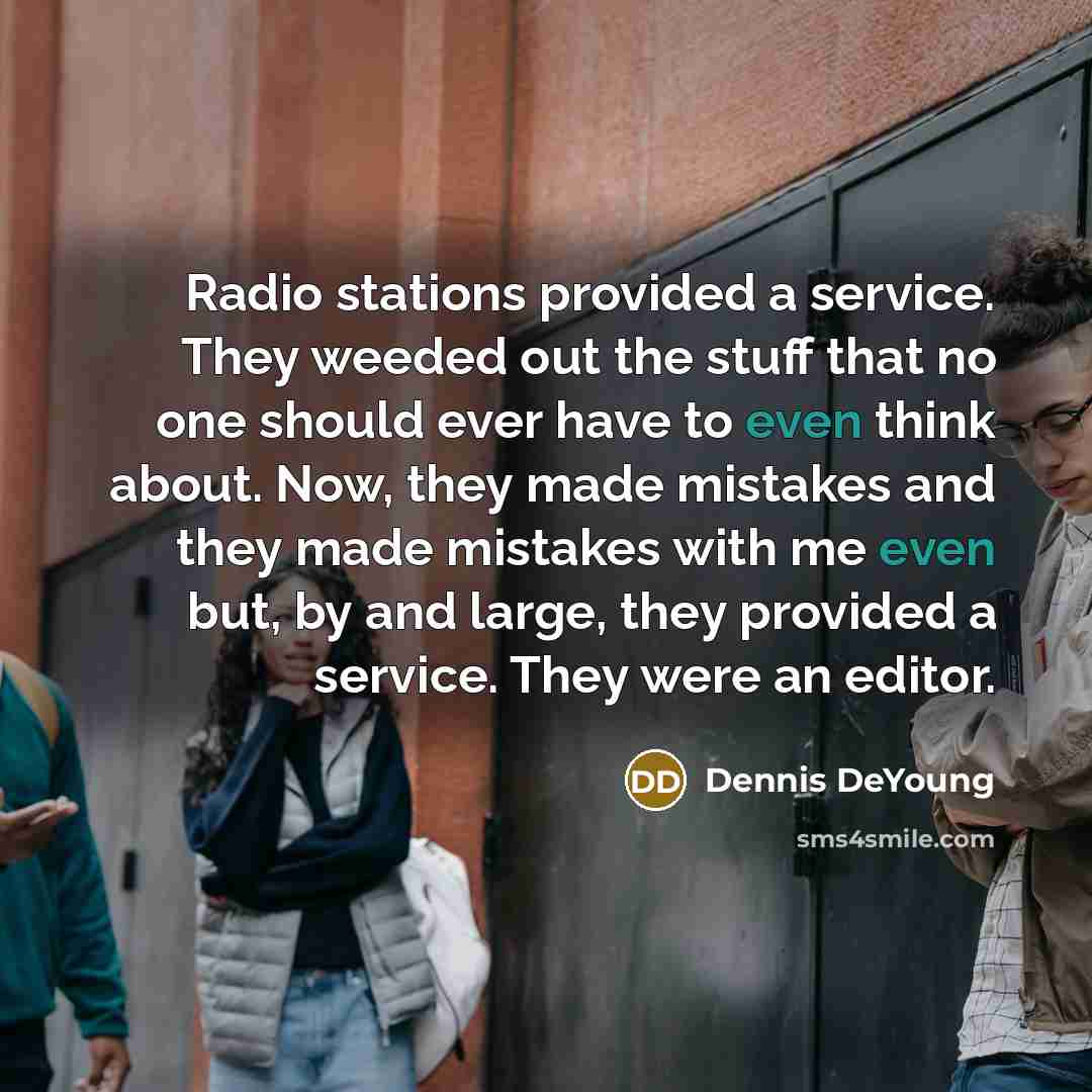 “Radio stations provided a service. They weeded out the stuff that no one should ever have to even think about. Now, they made mistakes and they made mistakes with me even but, by and large, they provided a service. They were an editor.” quote by Dennis DeYoung