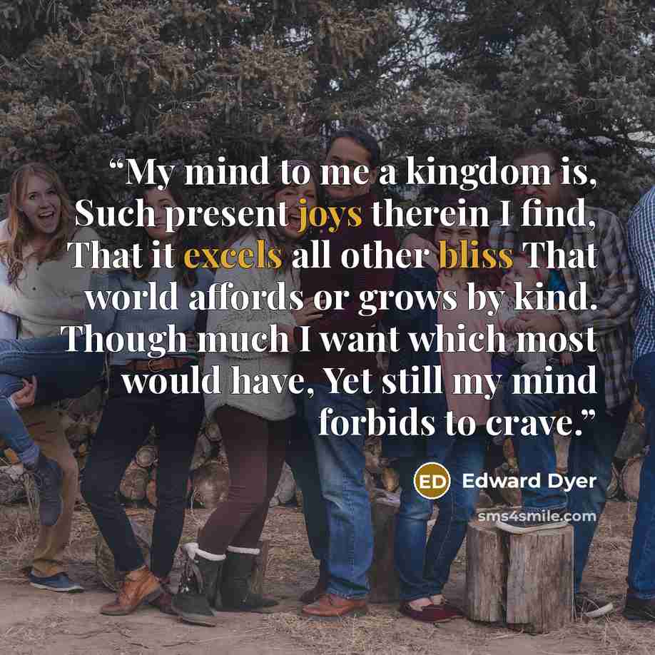 “My mind to me a kingdom is, Such present joys therein I find, That it excels all other bliss That world affords or grows by kind. Though much I want which most would have, Yet still my mind forbids to crave.” quote by Edward Dyer