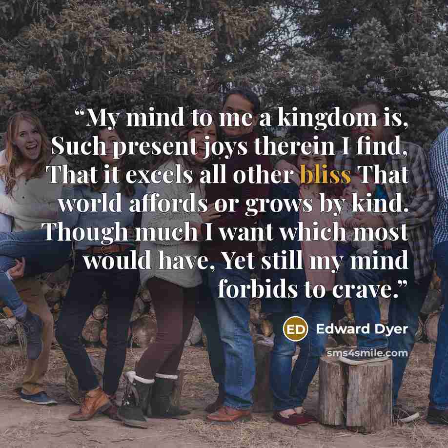 “My mind to me a kingdom is, Such present joys therein I find, That it excels all other bliss That world affords or grows by kind. Though much I want which most would have, Yet still my mind forbids to crave.” quote by Edward Dyer