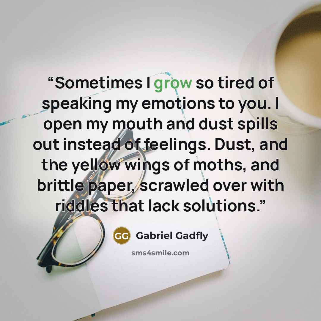 “Sometimes I grow so tired of speaking my emotions to you. I open my mouth and dust spills out instead of feelings. Dust, and the yellow wings of moths, and brittle paper, scrawled over with riddles that lack solutions.” quote by Gabriel Gadfly