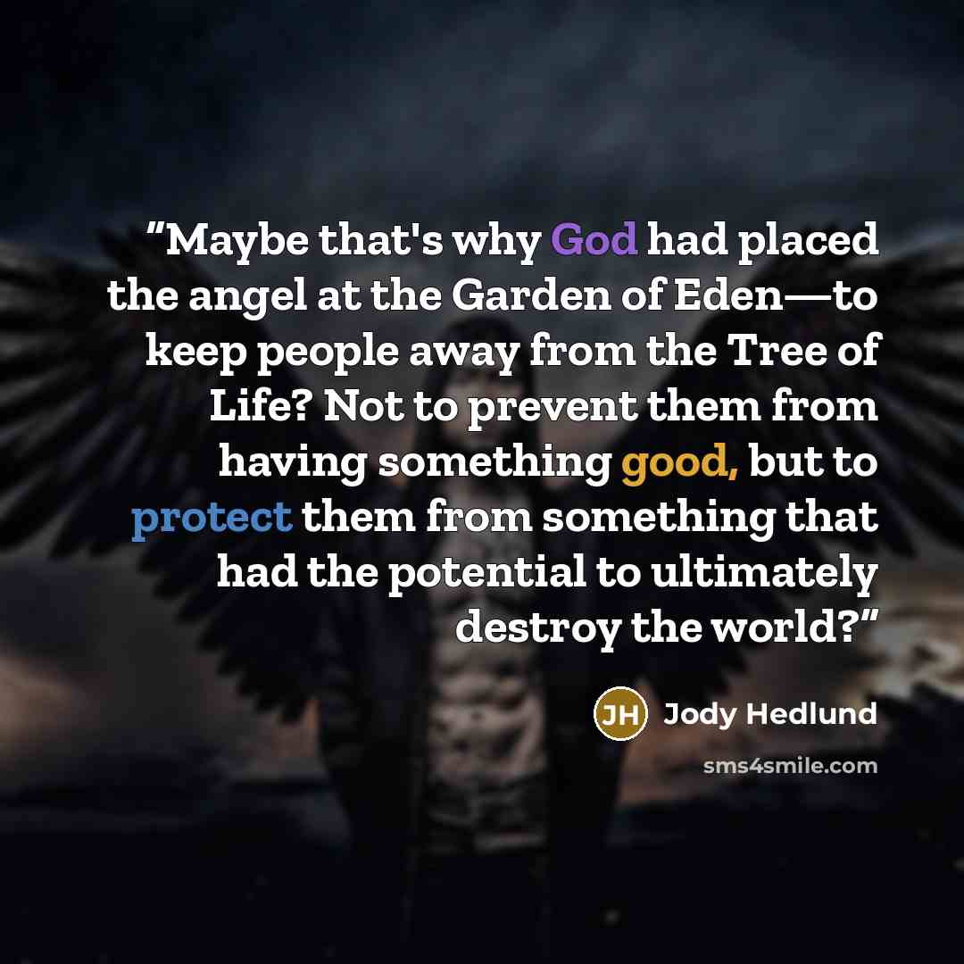 “Maybe that's why God had placed the angel at the Garden of Eden—to keep people away from the Tree of Life? Not to prevent them from having something good, but to protect them from something that had the potential to ultimately destroy the world?” quote by Jody Hedlund