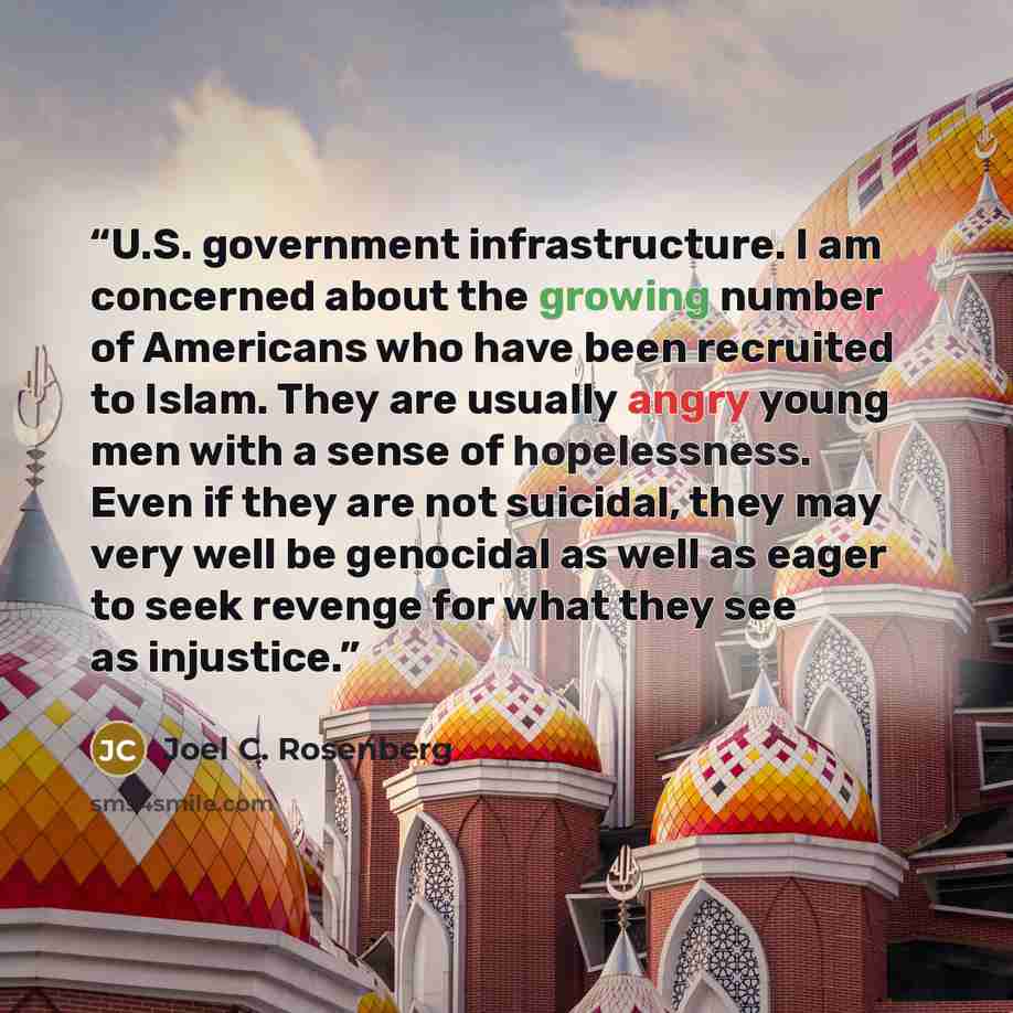 “U.S. government infrastructure. I am concerned about the growing number of Americans who have been recruited to Islam. They are usually angry young men with a sense of hopelessness. Even if they are not suicidal, they may very well be genocidal as well as eager to seek revenge for what they see as…” quote by Joel C. Rosenberg