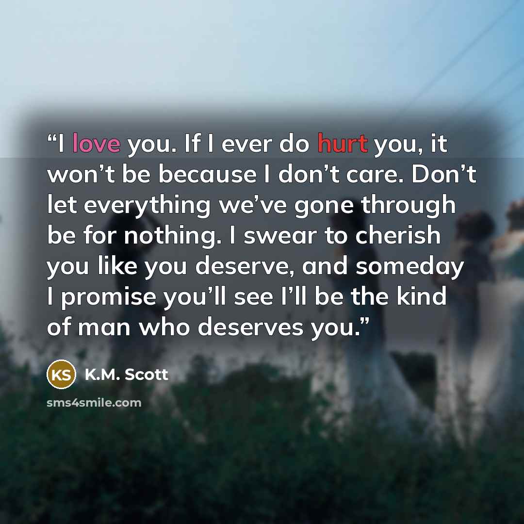 “I love you. If I ever do hurt you, it won’t be because I don’t care. Don’t let everything we’ve gone through be for nothing. I swear to cherish you like you deserve, and someday I promise you’ll see I’ll be the kind of man who deserves you.” quote by K.M. Scott
