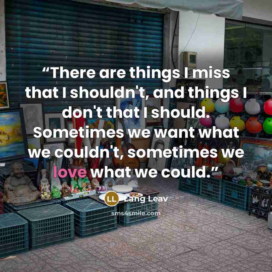 “There are things I miss that I shouldn't, and things I don't that I should. Sometimes we want what we couldn't, sometimes we love what we could.” quote by Lang Leav
