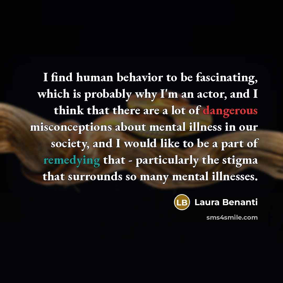 “I find human behavior to be fascinating, which is probably why I'm an actor, and I think that there are a lot of dangerous misconceptions about mental illness in our society, and I would like to be a part of remedying that - particularly the stigma that surrounds so many mental illnesses.” quote by Laura Benanti