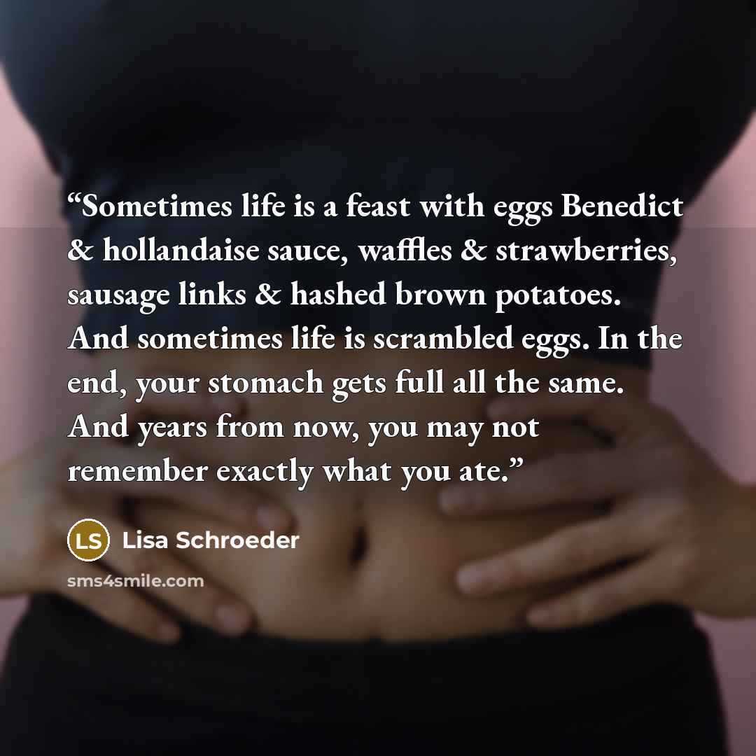 “Sometimes life is a feast with eggs Benedict & hollandaise sauce, waffles & strawberries, sausage links & hashed brown potatoes. And sometimes life is scrambled eggs. In the end, your stomach gets full all the same. And years from now, you may not remember exactly what you ate.” quote by Lisa Schroeder