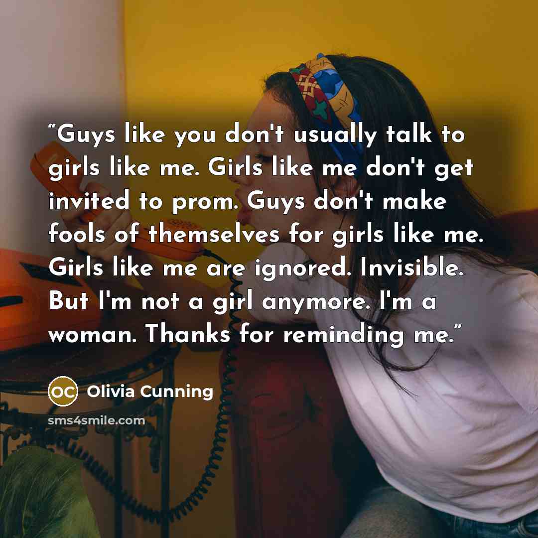 “Guys like you don't usually talk to girls like me. Girls like me don't get invited to prom. Guys don't make fools of themselves for girls like me. Girls like me are ignored. Invisible. But I'm not a girl anymore. I'm a woman. Thanks for reminding me.” quote by Olivia Cunning